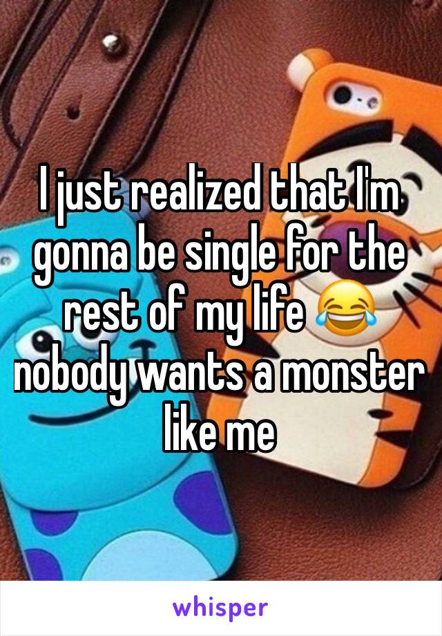 I just realized that I'm gonna be single for the rest of my life 😂 nobody wants a monster like me 