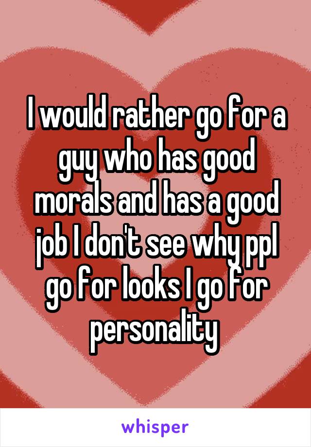 I would rather go for a guy who has good morals and has a good job I don't see why ppl go for looks I go for personality 