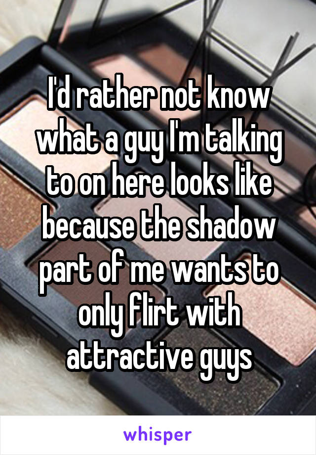 I'd rather not know what a guy I'm talking to on here looks like because the shadow part of me wants to only flirt with attractive guys