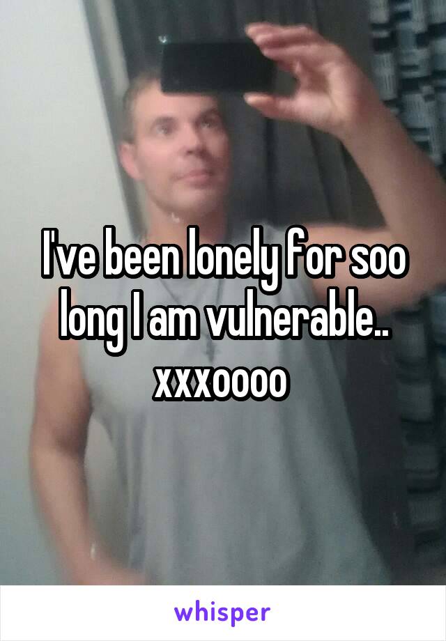 I've been lonely for soo long I am vulnerable.. xxxoooo 