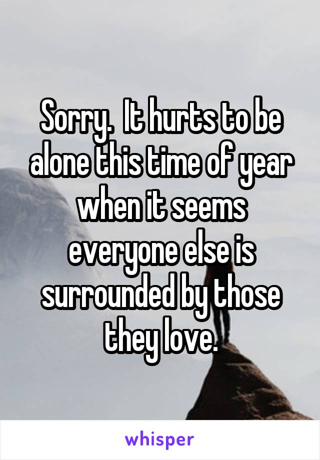 Sorry.  It hurts to be alone this time of year when it seems everyone else is surrounded by those they love.