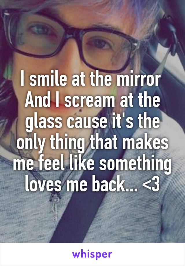 I smile at the mirror 
And I scream at the glass cause it's the only thing that makes me feel like something loves me back... <3