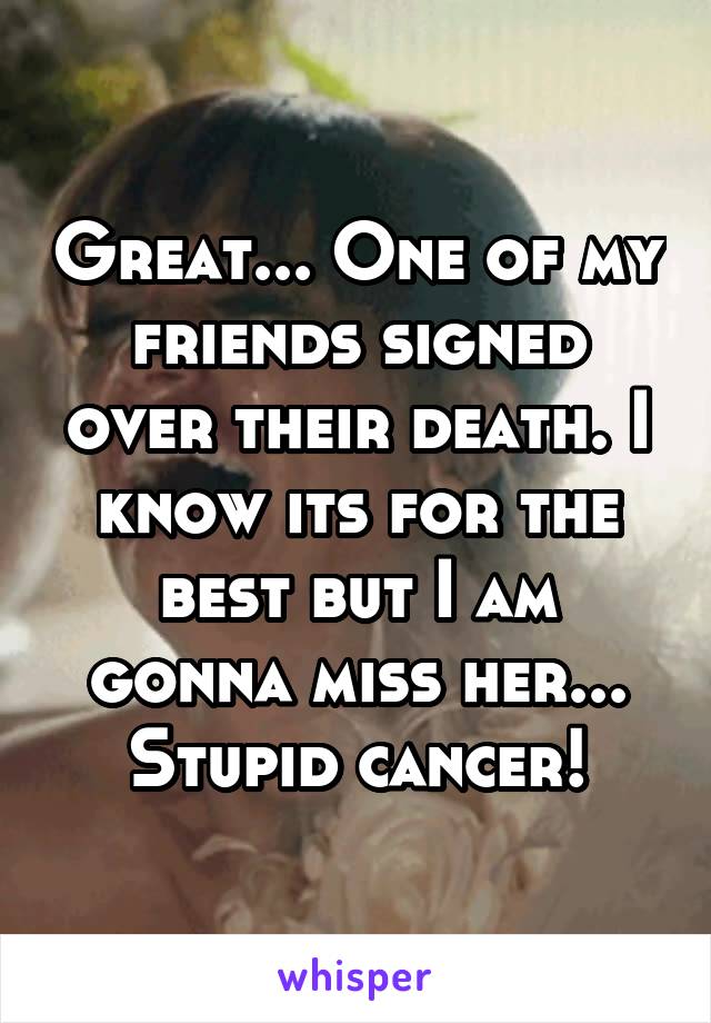 Great... One of my friends signed over their death. I know its for the best but I am gonna miss her... Stupid cancer!