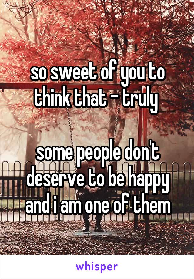 so sweet of you to think that - truly 

some people don't deserve to be happy and i am one of them