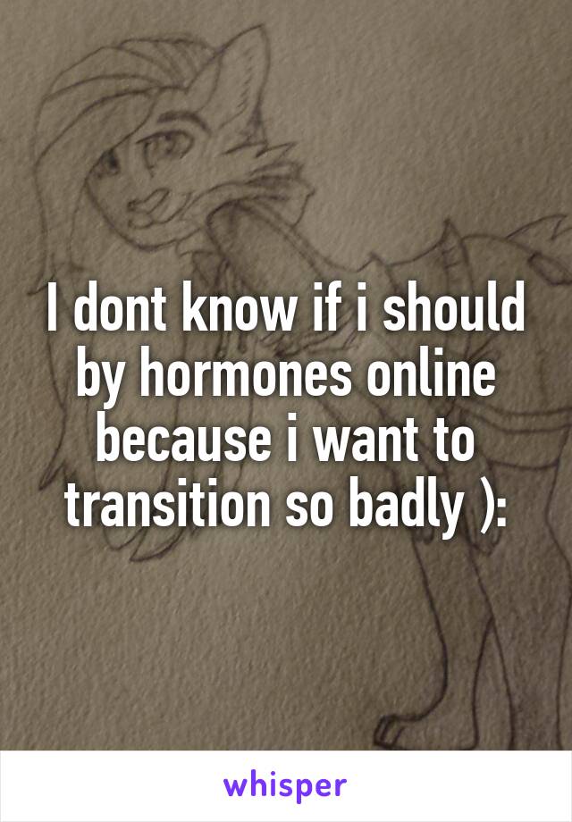 I dont know if i should by hormones online because i want to transition so badly ):