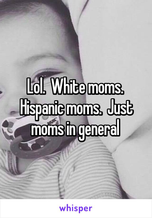 Lol.  White moms.  Hispanic moms.  Just moms in general 