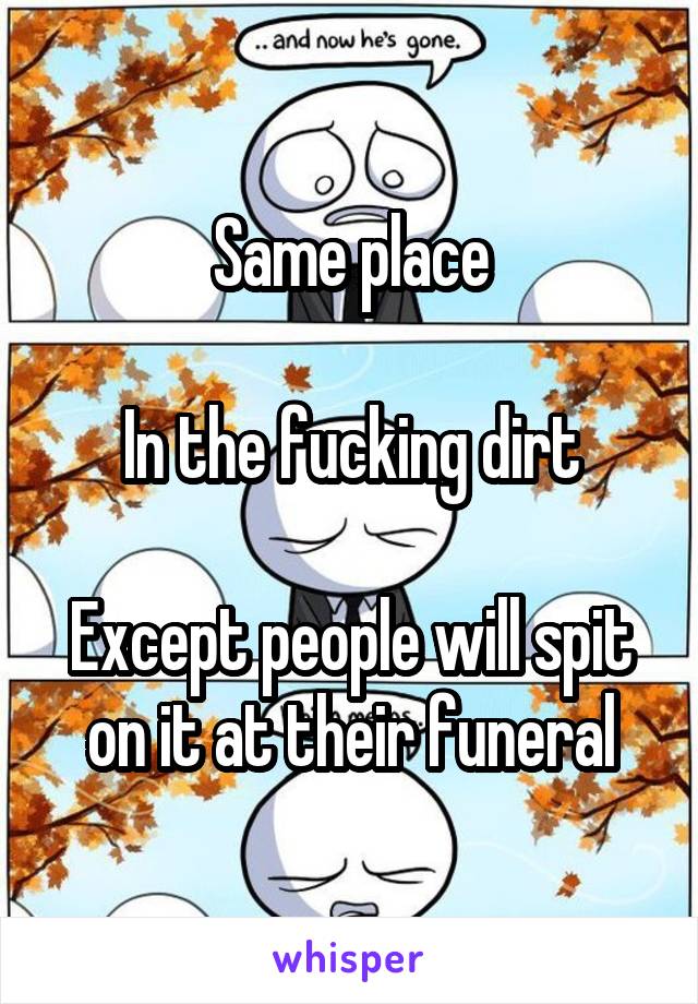 Same place

In the fucking dirt

Except people will spit on it at their funeral