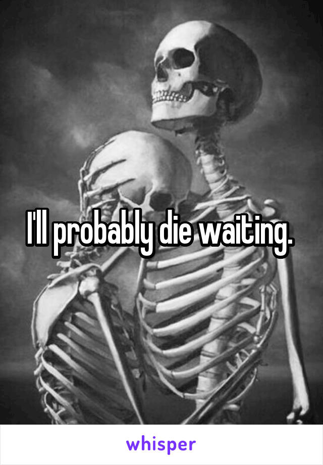 I'll probably die waiting. 