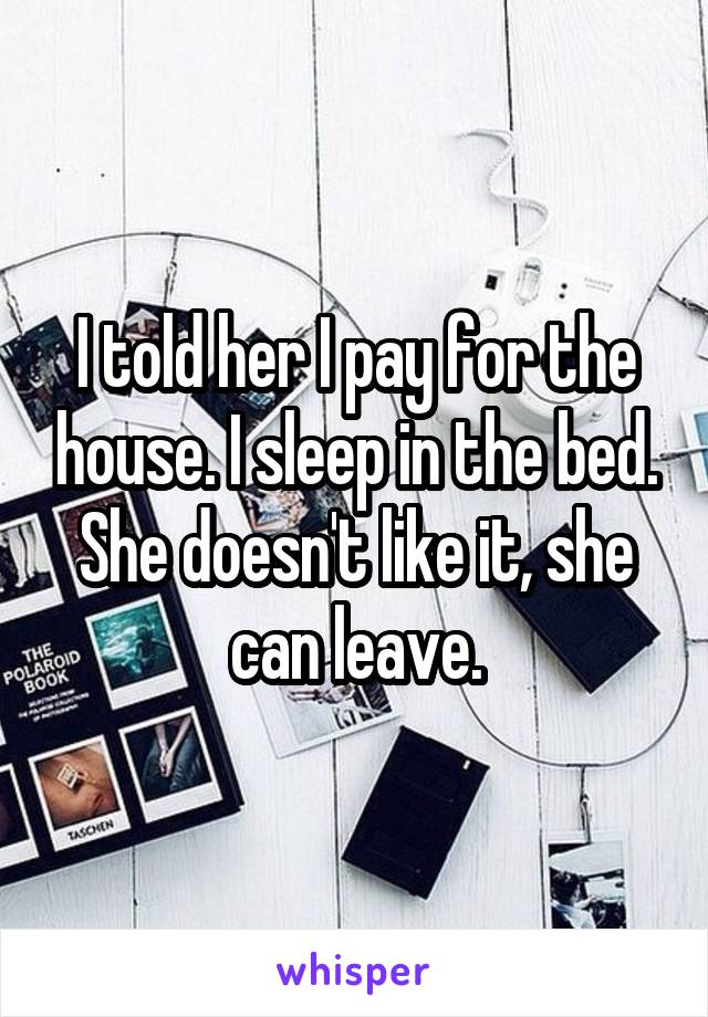 I told her I pay for the house. I sleep in the bed. She doesn't like it, she can leave.