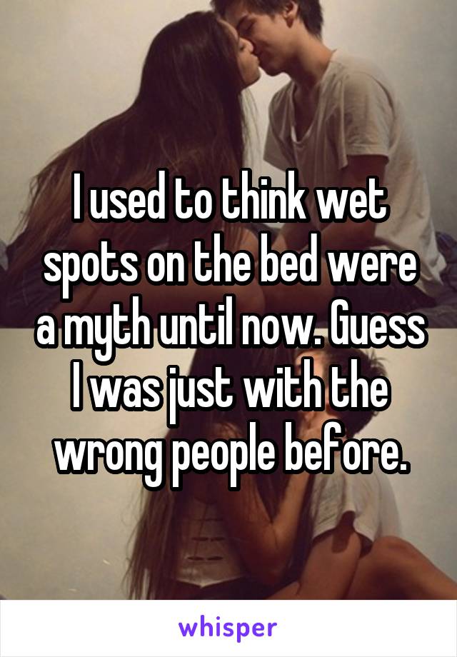 I used to think wet spots on the bed were a myth until now. Guess I was just with the wrong people before.