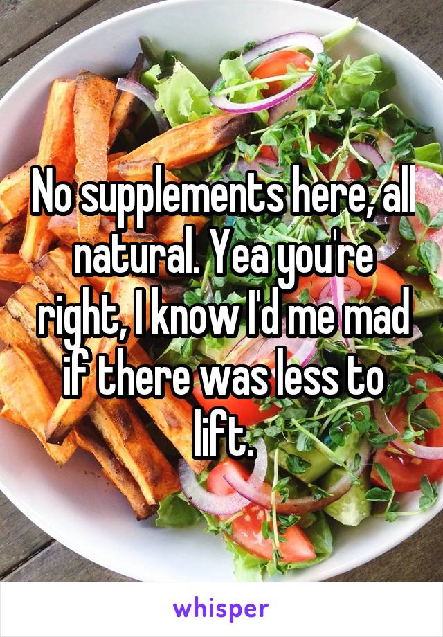 No supplements here, all natural. Yea you're right, I know I'd me mad if there was less to lift.