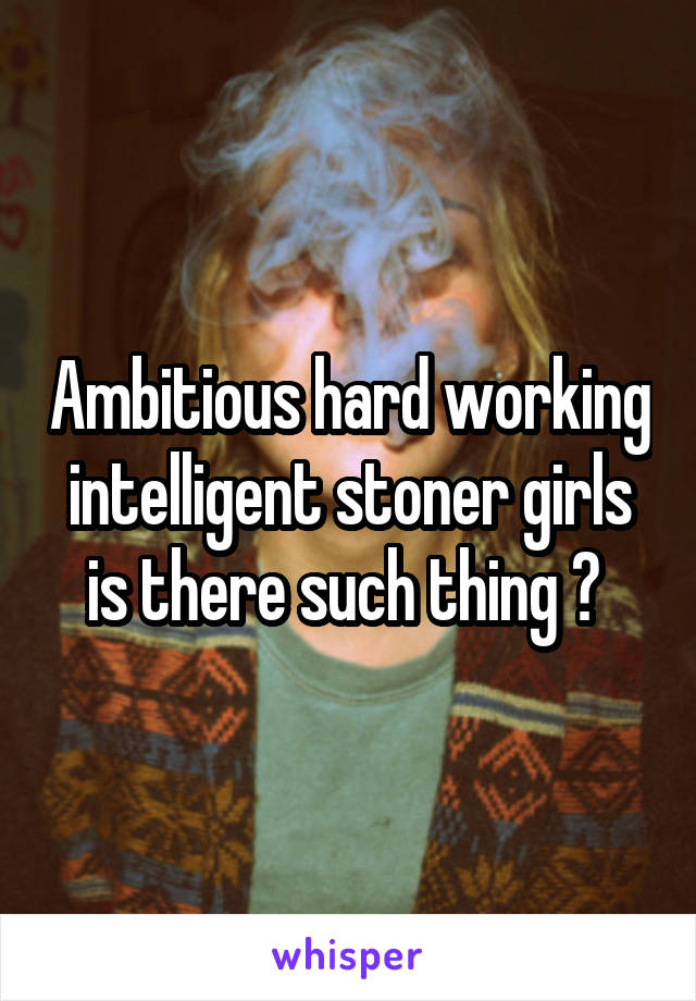 Ambitious hard working intelligent stoner girls is there such thing ? 