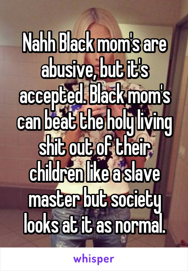 Nahh Black mom's are abusive, but it's accepted. Black mom's can beat the holy living shit out of their children like a slave master but society looks at it as normal.