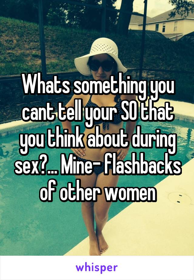 Whats something you cant tell your SO that you think about during sex?... Mine- flashbacks of other women