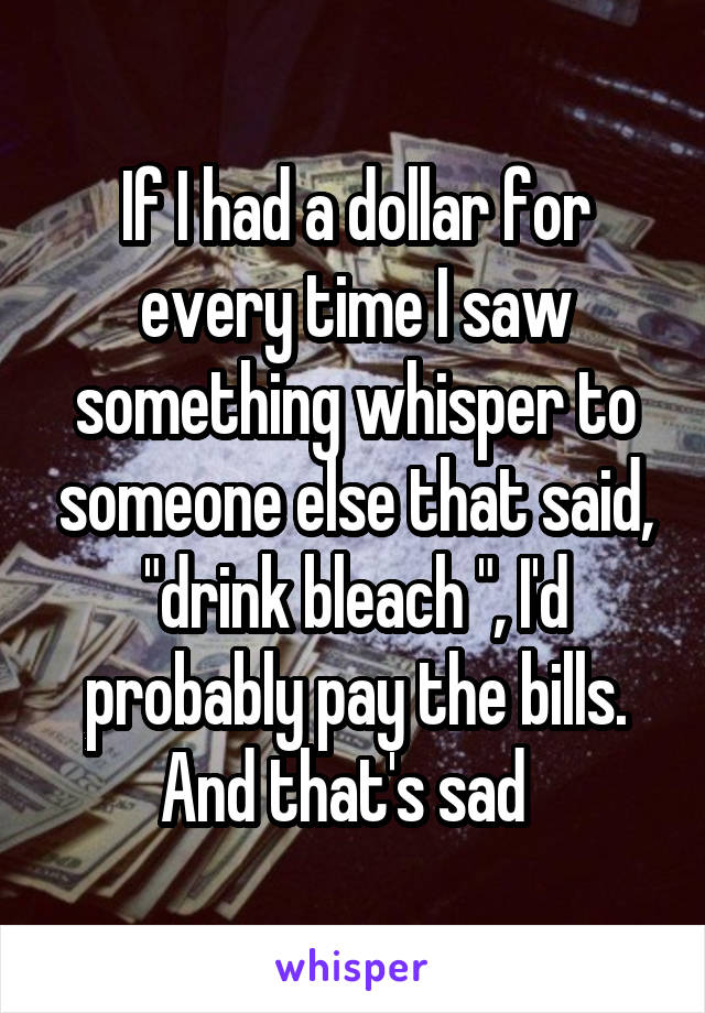 If I had a dollar for every time I saw something whisper to someone else that said, "drink bleach ", I'd probably pay the bills. And that's sad  