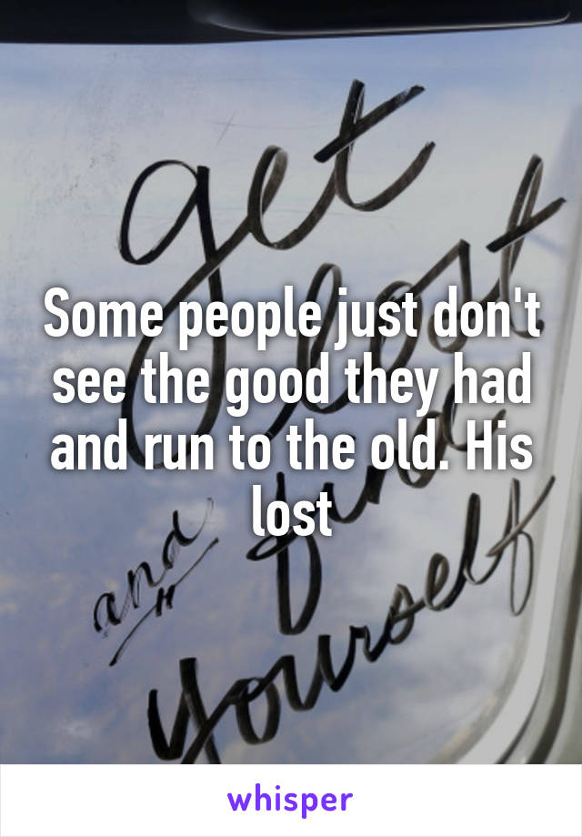 Some people just don't see the good they had and run to the old. His lost