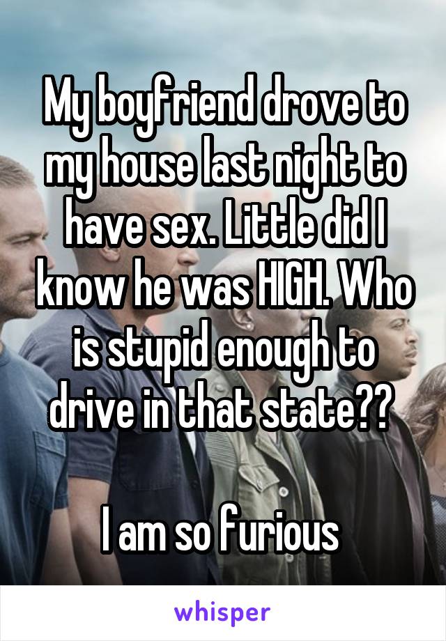 My boyfriend drove to my house last night to have sex. Little did I know he was HIGH. Who is stupid enough to drive in that state?? 

I am so furious 