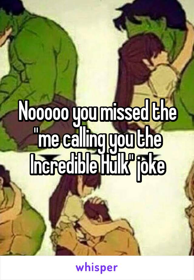 Nooooo you missed the "me calling you the Incredible Hulk" joke