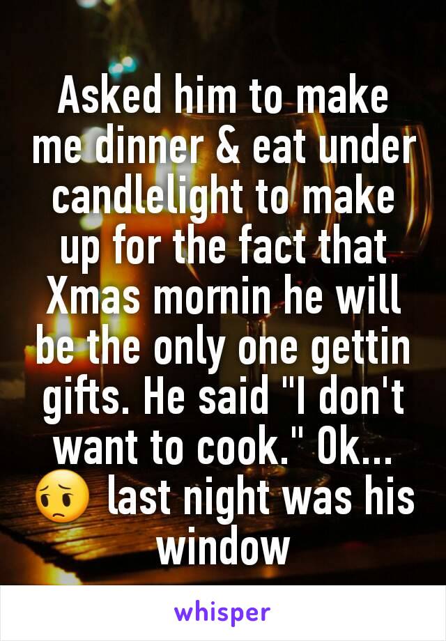 Asked him to make me dinner & eat under candlelight to make up for the fact that Xmas mornin he will be the only one gettin gifts. He said "I don't want to cook." Ok...😔 last night was his window