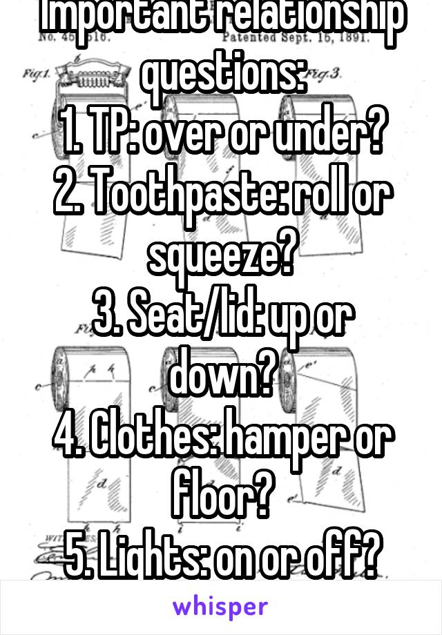 Important relationship questions:
1. TP: over or under?
2. Toothpaste: roll or squeeze?
3. Seat/lid: up or down?
4. Clothes: hamper or floor?
5. Lights: on or off?
