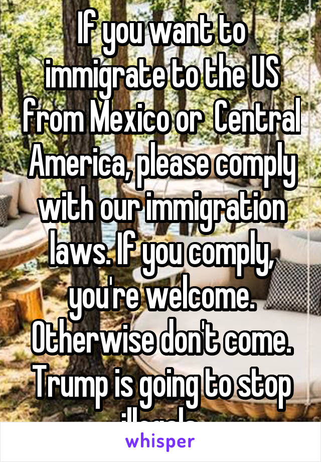 If you want to immigrate to the US from Mexico or  Central America, please comply with our immigration laws. If you comply, you're welcome. Otherwise don't come. Trump is going to stop illegals.