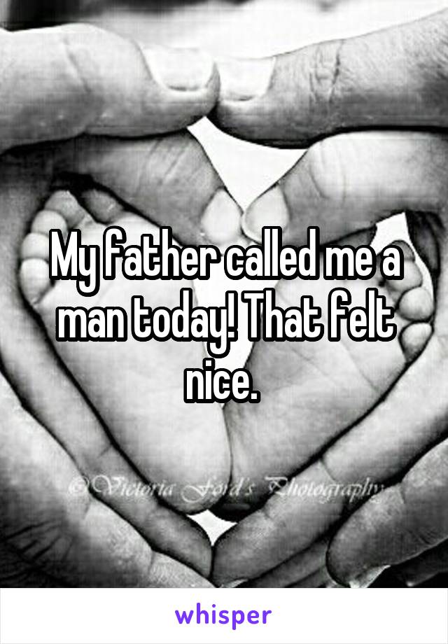 My father called me a man today! That felt nice. 