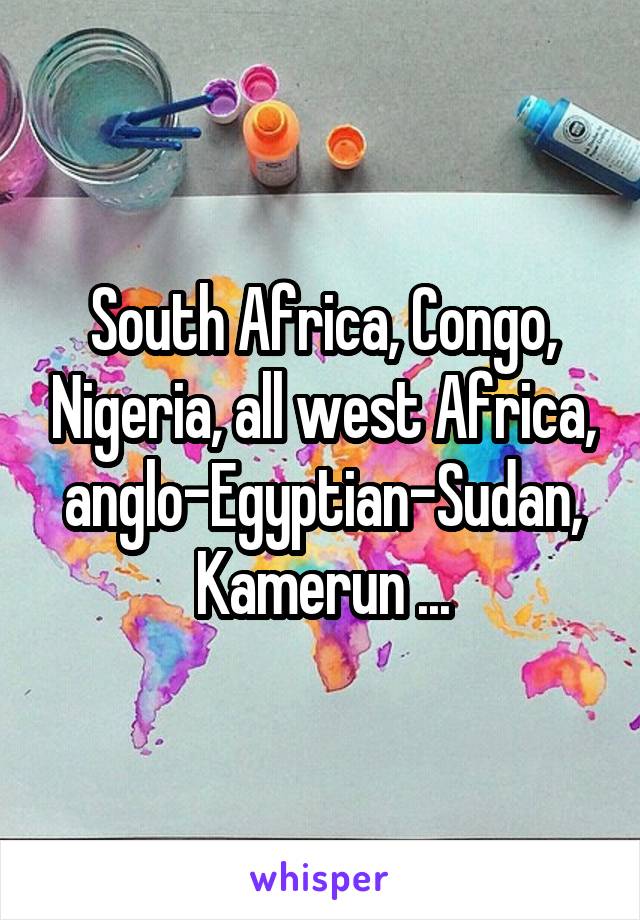 South Africa, Congo, Nigeria, all west Africa, anglo-Egyptian-Sudan, Kamerun ...