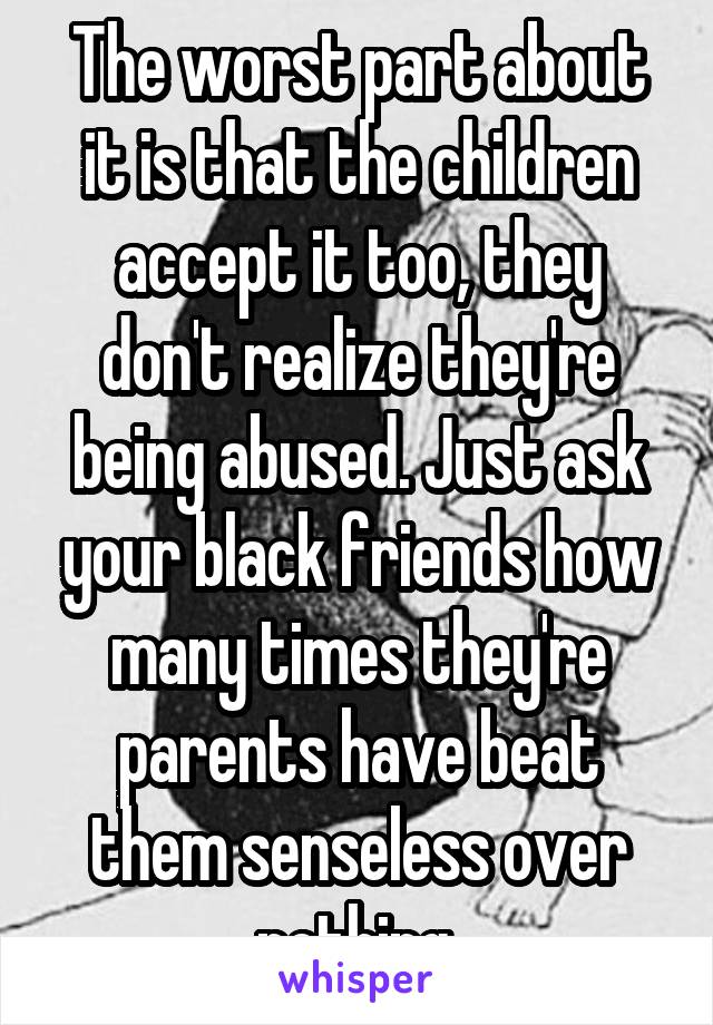 The worst part about it is that the children accept it too, they don't realize they're being abused. Just ask your black friends how many times they're parents have beat them senseless over nothing.