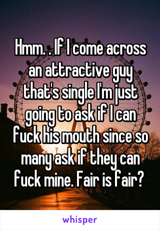 Hmm. . If I come across an attractive guy that's single I'm just going to ask if I can fuck his mouth since so many ask if they can fuck mine. Fair is fair? 