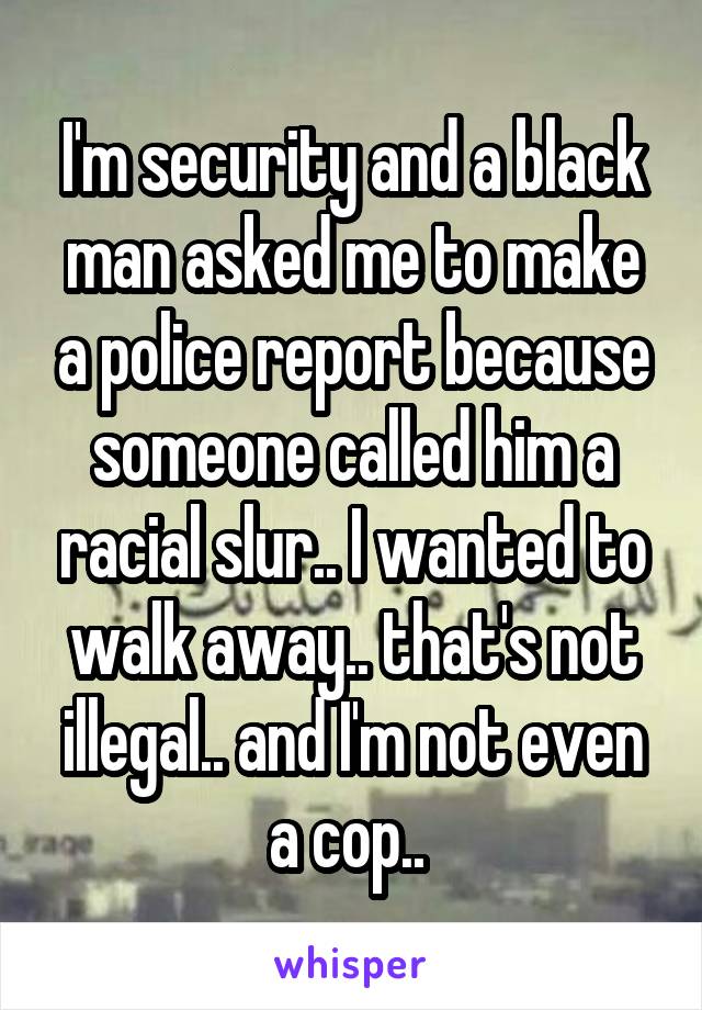 I'm security and a black man asked me to make a police report because someone called him a racial slur.. I wanted to walk away.. that's not illegal.. and I'm not even a cop.. 