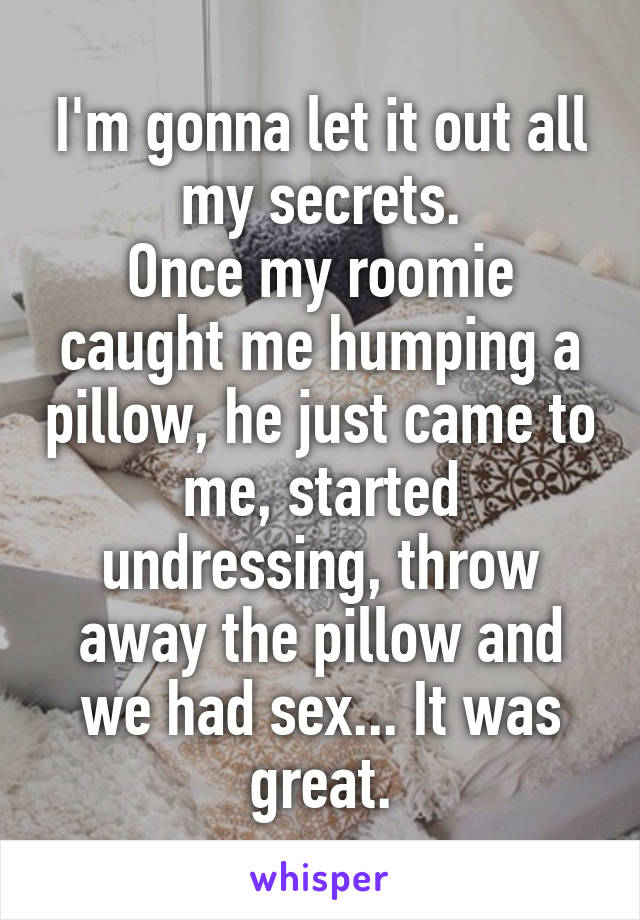 I'm gonna let it out all my secrets.
Once my roomie caught me humping a pillow, he just came to me, started undressing, throw away the pillow and we had sex... It was great.