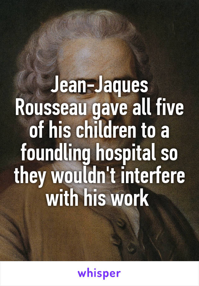 Jean-Jaques Rousseau gave all five of his children to a foundling hospital so they wouldn't interfere with his work 