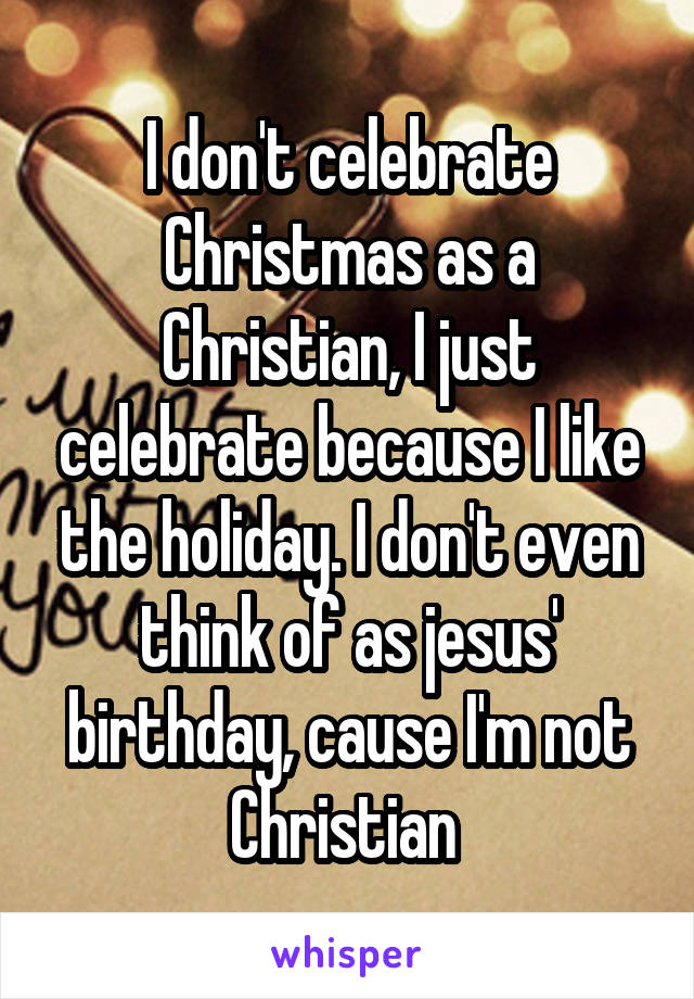 I don't celebrate Christmas as a Christian, I just celebrate because I like the holiday. I don't even think of as jesus' birthday, cause I'm not Christian 