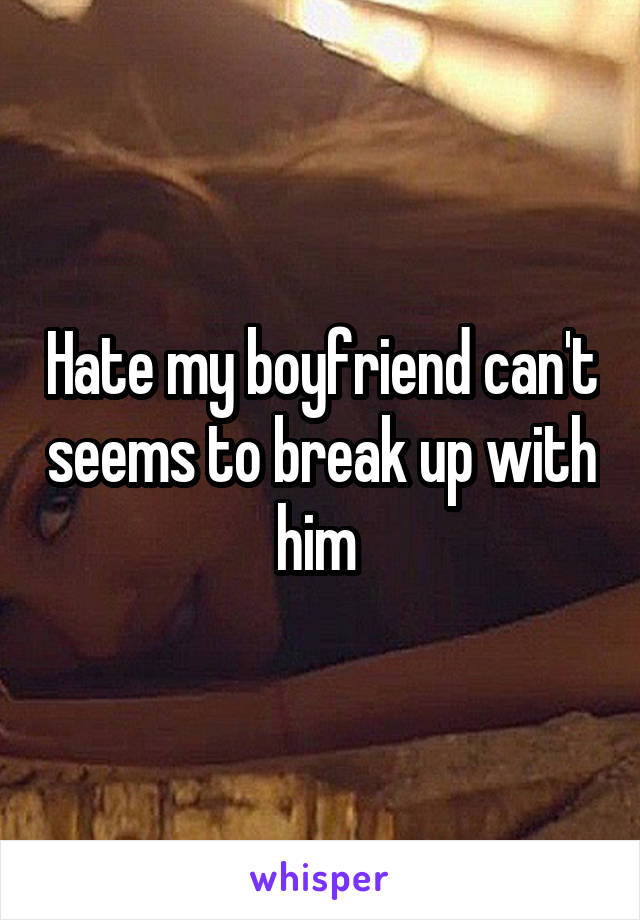 Hate my boyfriend can't seems to break up with him 