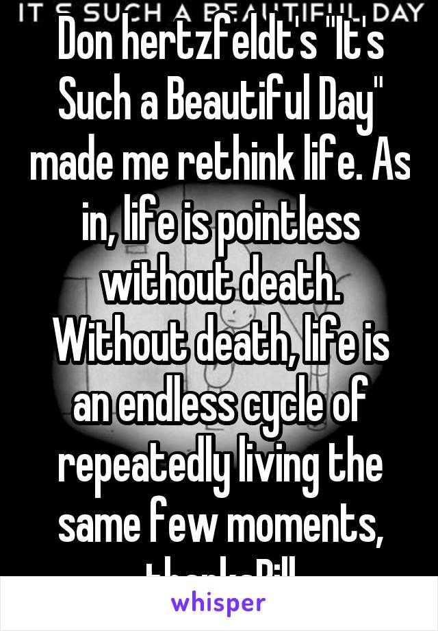 Don hertzfeldt's "It's Such a Beautiful Day" made me rethink life. As in, life is pointless without death. Without death, life is an endless cycle of repeatedly living the same few moments, thanksBill