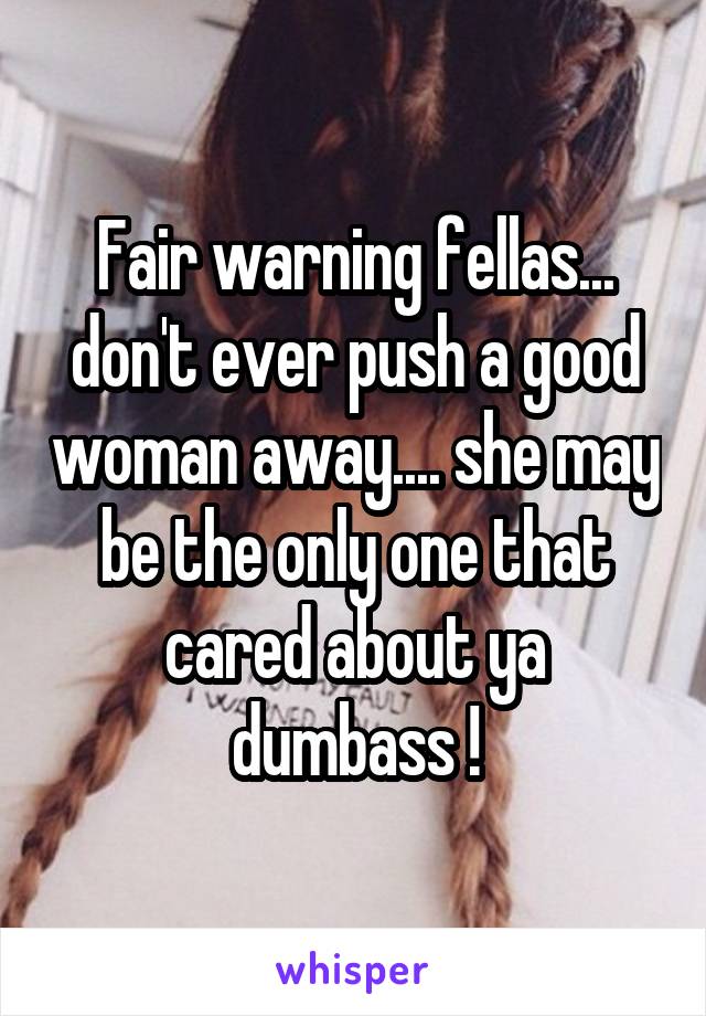 Fair warning fellas... don't ever push a good woman away.... she may be the only one that cared about ya dumbass !