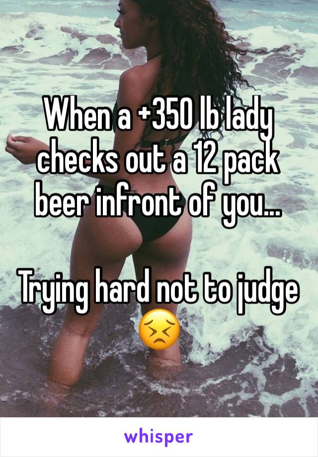 When a +350 lb lady checks out a 12 pack beer infront of you...

Trying hard not to judge 
😣