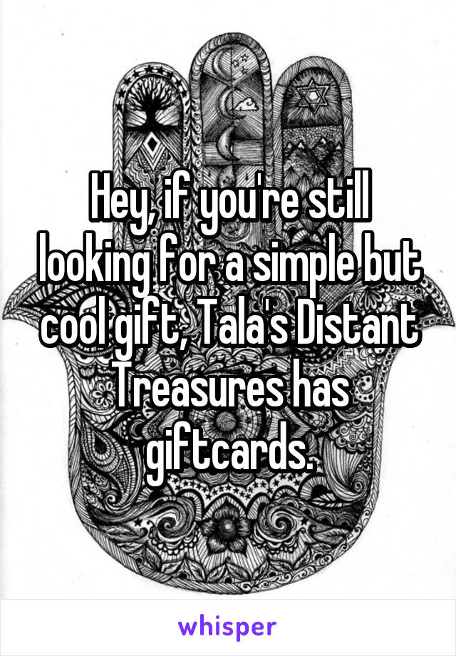 Hey, if you're still looking for a simple but cool gift, Tala's Distant Treasures has giftcards.