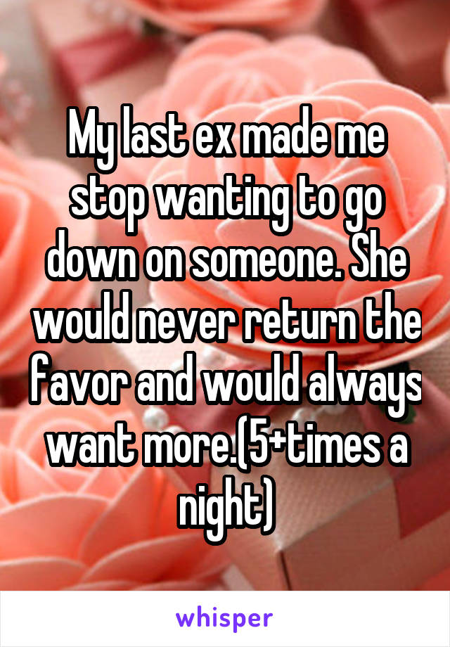 My last ex made me stop wanting to go down on someone. She would never return the favor and would always want more.(5+times a night)