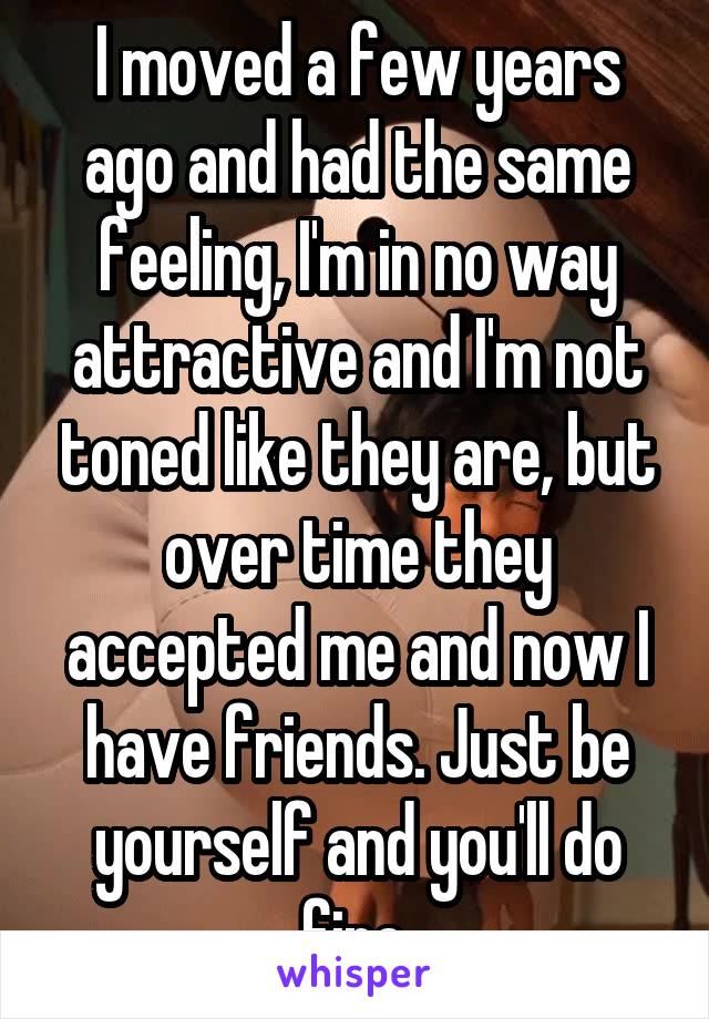 I moved a few years ago and had the same feeling, I'm in no way attractive and I'm not toned like they are, but over time they accepted me and now I have friends. Just be yourself and you'll do fine.