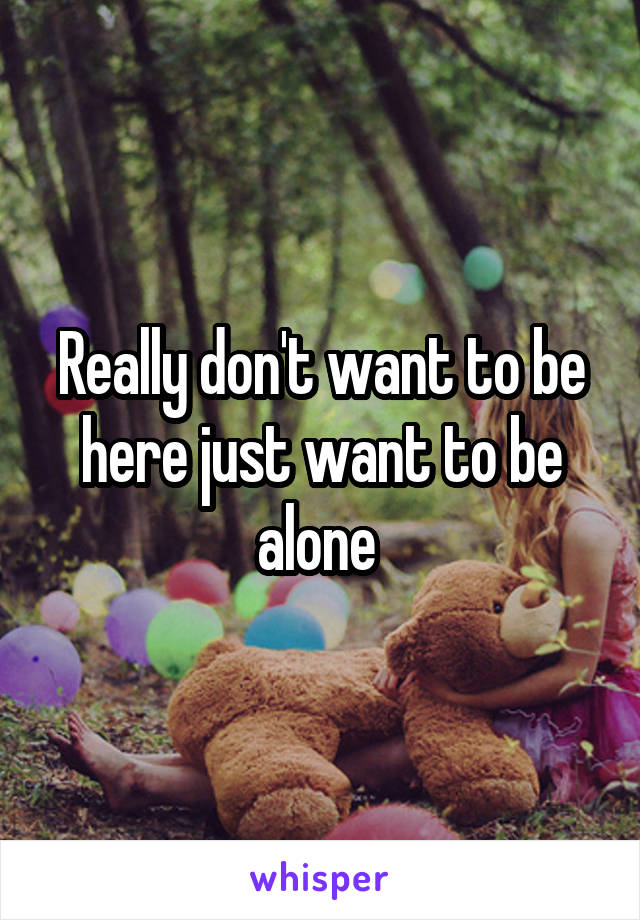 Really don't want to be here just want to be alone 