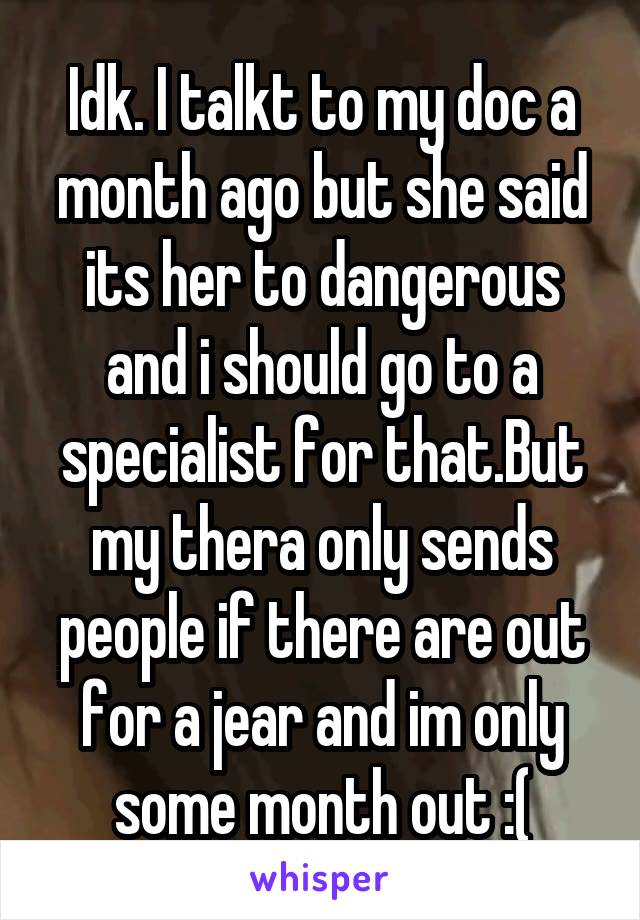 Idk. I talkt to my doc a month ago but she said its her to dangerous and i should go to a specialist for that.But my thera only sends people if there are out for a jear and im only some month out :(