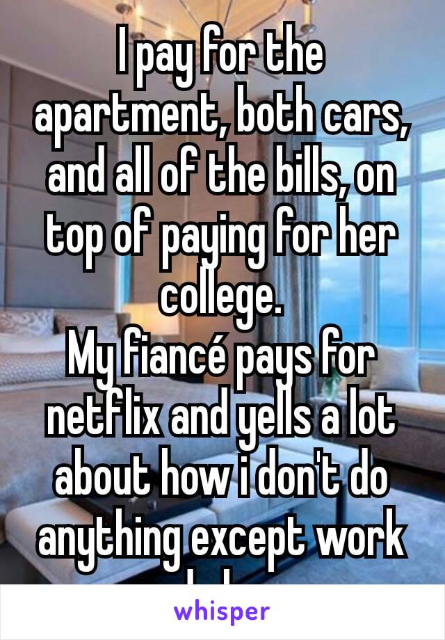 I pay for the apartment, both cars, and all of the bills, on top of paying for her college.
My fiancé pays for netflix and yells a lot about how i don't do anything except work and sleep. 