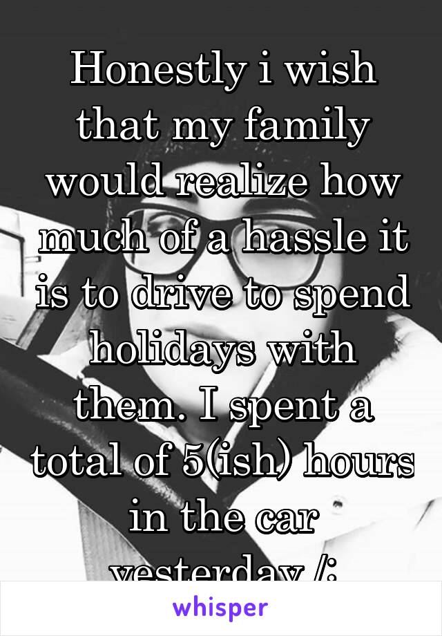 Honestly i wish that my family would realize how much of a hassle it is to drive to spend holidays with them. I spent a total of 5(ish) hours in the car yesterday /: