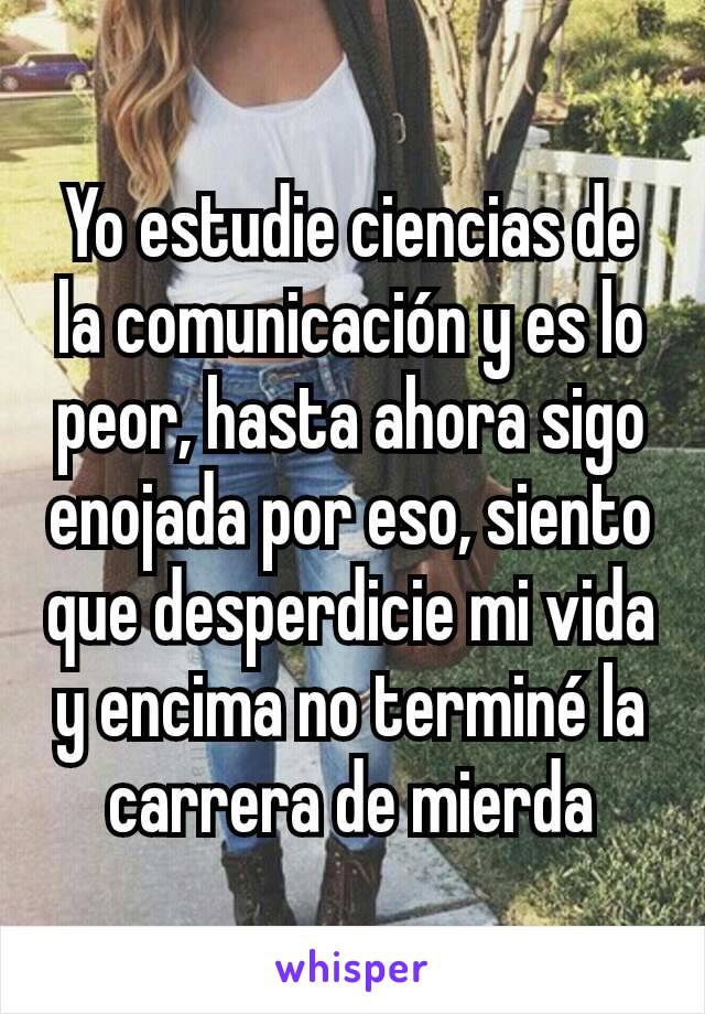 Yo estudie ciencias de la comunicación y es lo peor, hasta ahora sigo enojada por eso, siento que desperdicie mi vida y encima no terminé la carrera de mierda