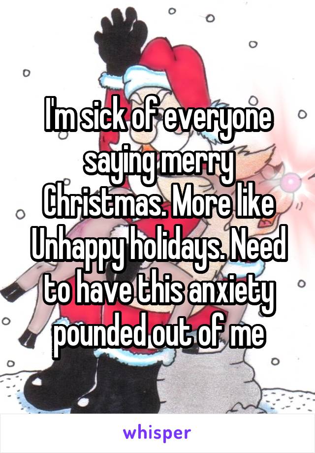 I'm sick of everyone saying merry Christmas. More like Unhappy holidays. Need to have this anxiety pounded out of me