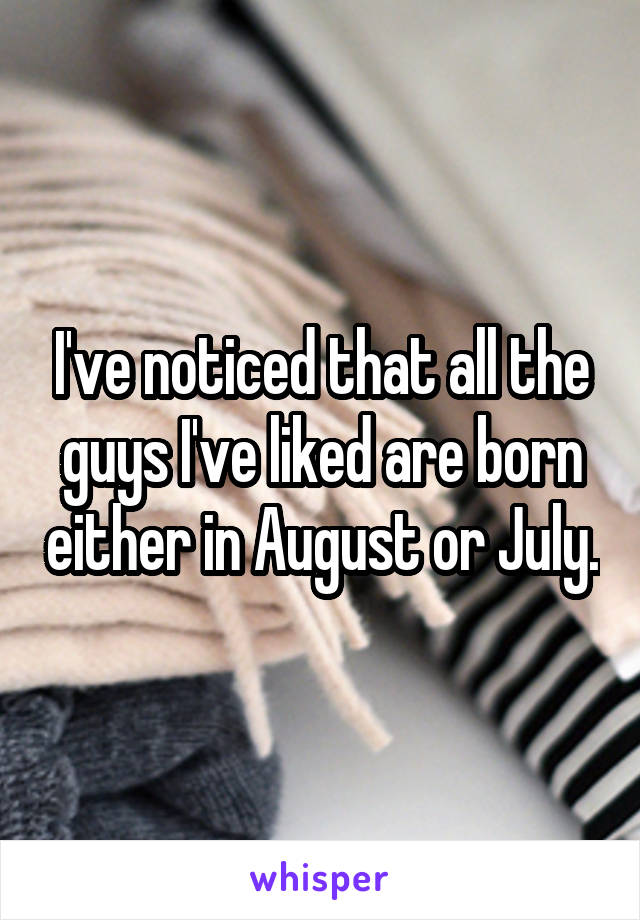 I've noticed that all the guys I've liked are born either in August or July.