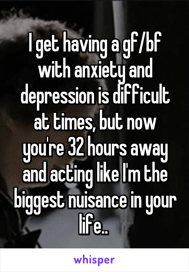 I get having a gf/bf with anxiety and depression is difficult at times, but now you're 32 hours away and acting like I'm the biggest nuisance in your life.. 