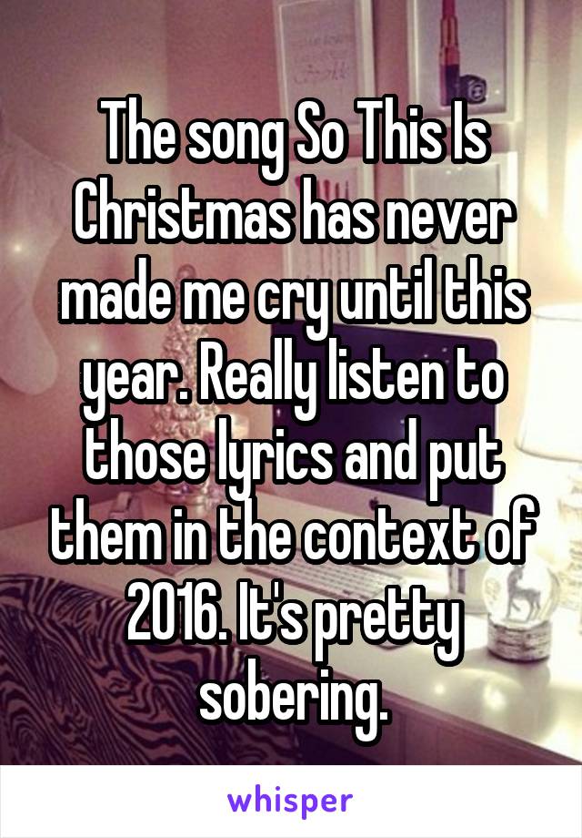 The song So This Is Christmas has never made me cry until this year. Really listen to those lyrics and put them in the context of 2016. It's pretty sobering.