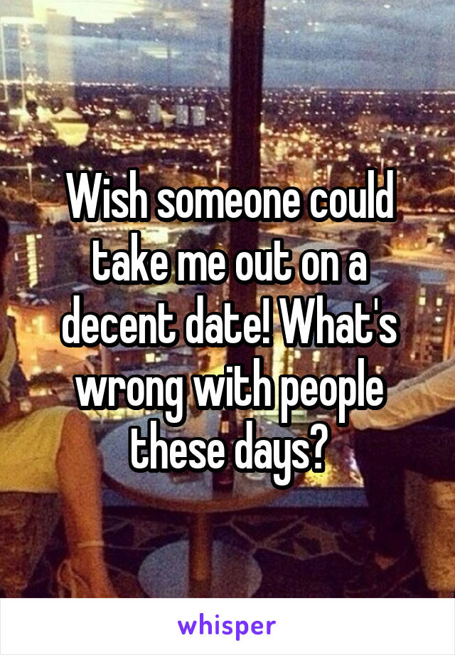 Wish someone could take me out on a decent date! What's wrong with people these days?